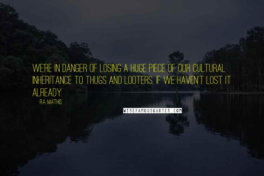 R.A. Mathis quotes: We're in danger of losing a huge piece of our cultural inheritance to thugs and looters, if we haven't lost it already.