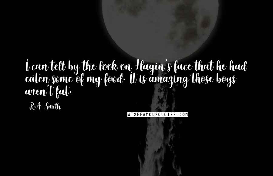 R.A. Smith quotes: I can tell by the look on Hagin's face that he had eaten some of my food. It is amazing those boys aren't fat. R.A. Smith quotes: I can tell by the look on Hagin's face that he had eaten some of my food. It is amazing those boys aren't fat.