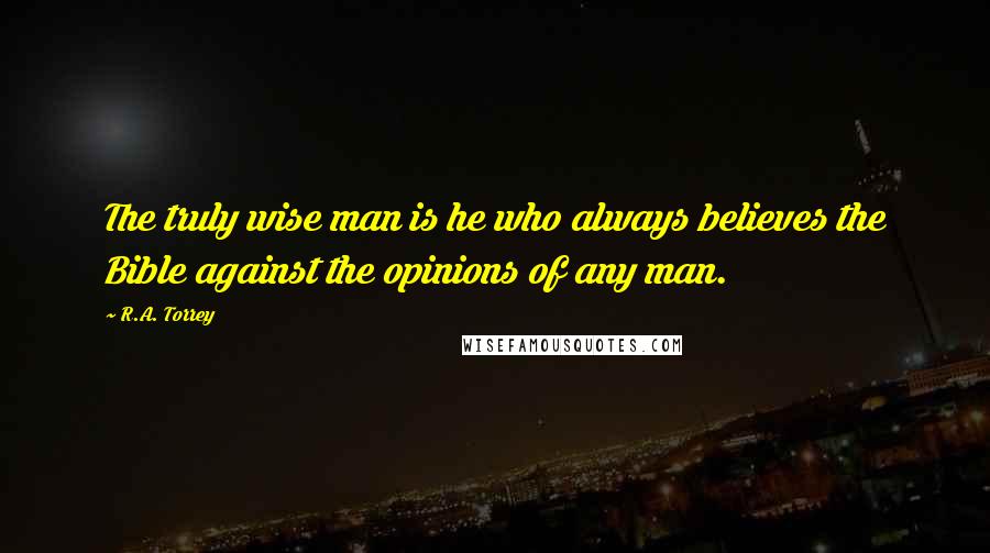 R.A. Torrey quotes: The truly wise man is he who always believes the Bible against the opinions of any man.