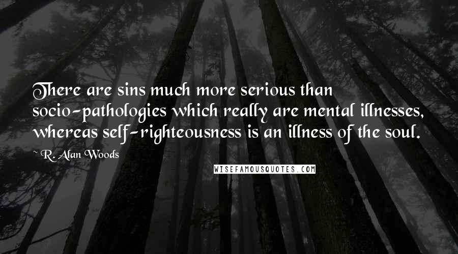 R. Alan Woods quotes: There are sins much more serious than socio-pathologies which really are mental illnesses, whereas self-righteousness is an illness of the soul.