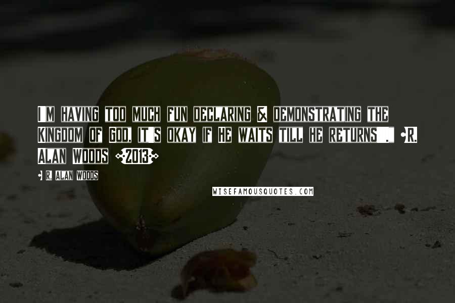 R. Alan Woods quotes: I'm having too much fun declaring & demonstrating the Kingdom of God, it's okay if He waits till he returns!!!." ~R. Alan Woods [2013]