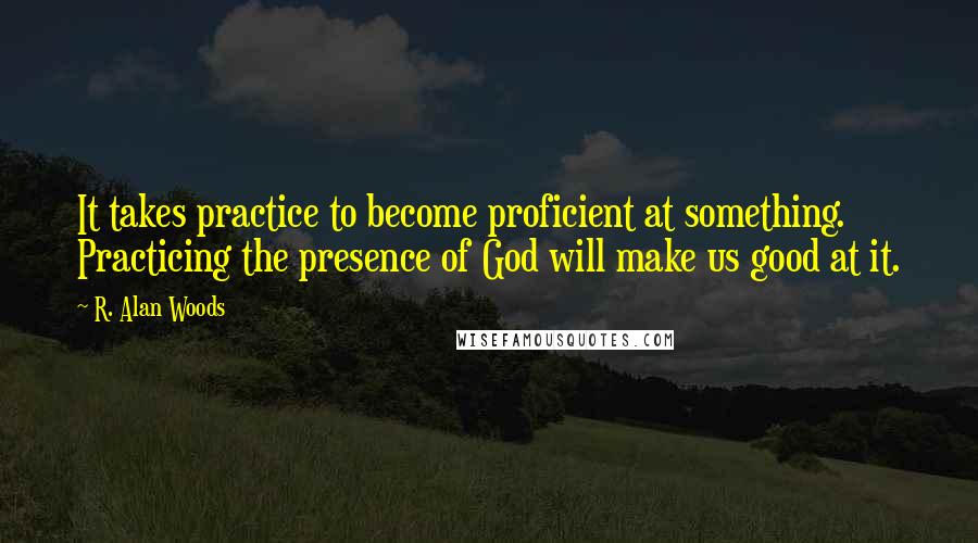 R. Alan Woods quotes: It takes practice to become proficient at something. Practicing the presence of God will make us good at it.