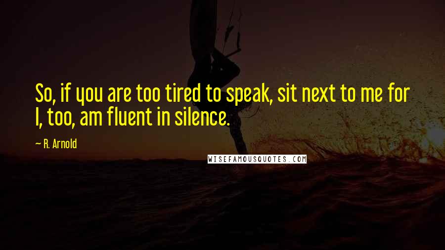 R. Arnold quotes: So, if you are too tired to speak, sit next to me for I, too, am fluent in silence.