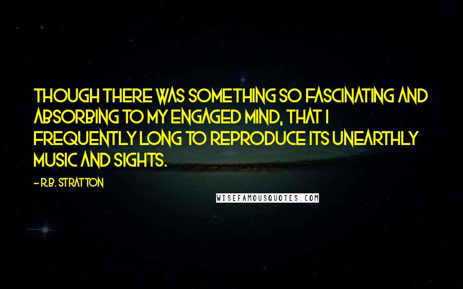 R.B. Stratton quotes: though there was something so fascinating and absorbing to my engaged mind, that I frequently long to reproduce its unearthly music and sights. R.B. Stratton quotes: though there was something so fascinating and absorbing to my engaged mind, that I frequently long to reproduce its unearthly music and sights.