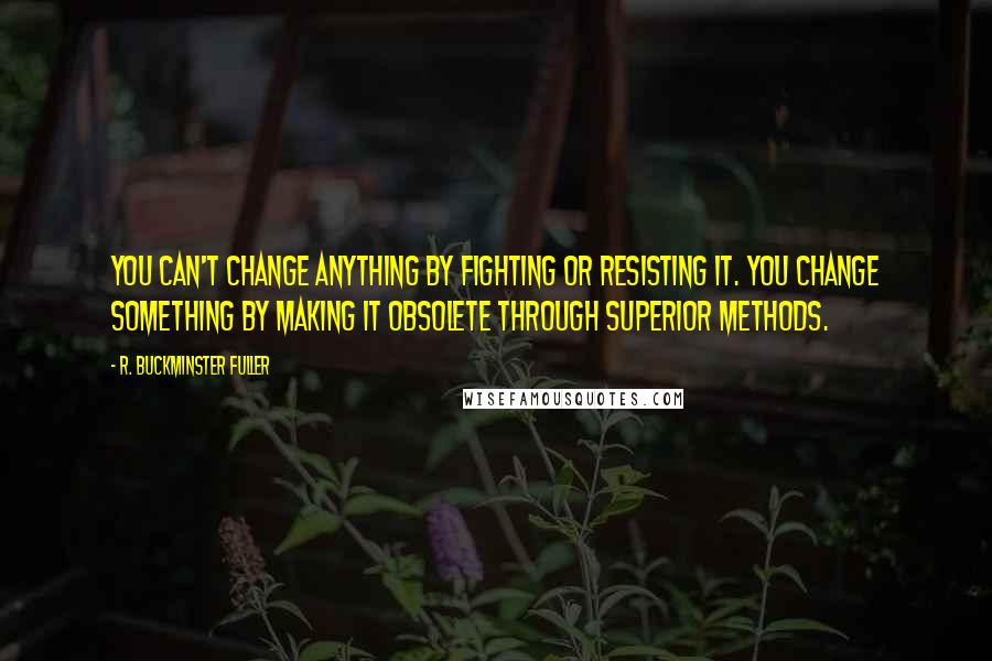 R. Buckminster Fuller quotes: You can't change anything by fighting or resisting it. You change something by making it obsolete through superior methods.