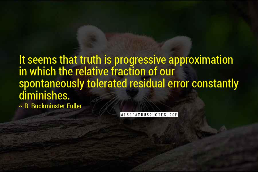 R. Buckminster Fuller quotes: It seems that truth is progressive approximation in which the relative fraction of our spontaneously tolerated residual error constantly diminishes.