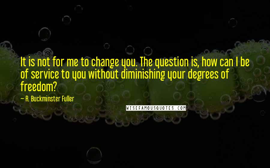 R. Buckminster Fuller quotes: It is not for me to change you. The question is, how can I be of service to you without diminishing your degrees of freedom?