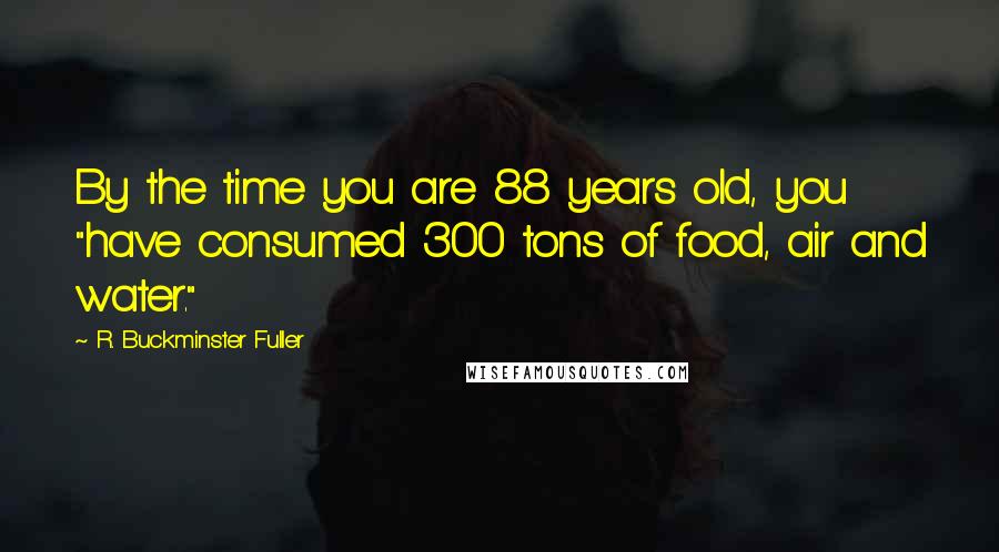 R. Buckminster Fuller quotes: By the time you are 88 years old, you "have consumed 300 tons of food, air and water."