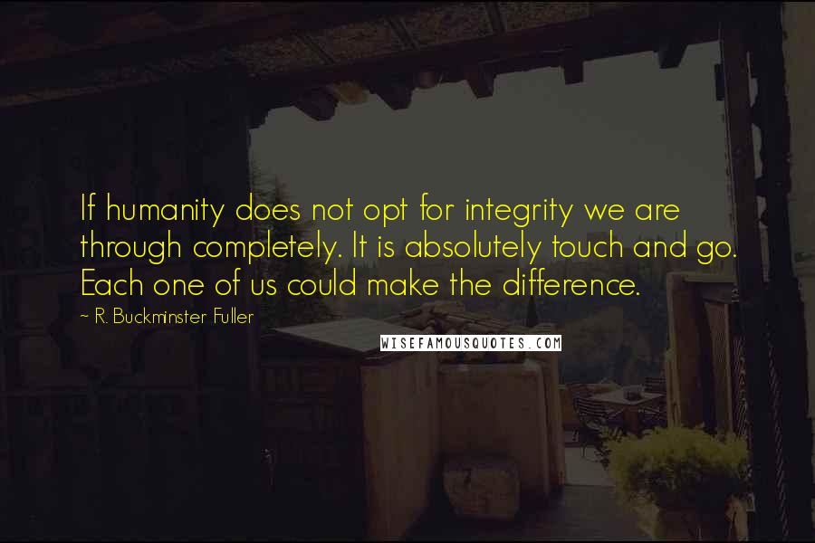 R. Buckminster Fuller quotes: If humanity does not opt for integrity we are through completely. It is absolutely touch and go. Each one of us could make the difference.