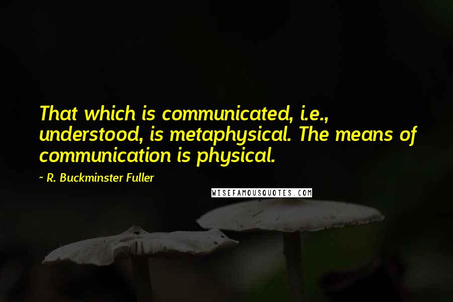 R. Buckminster Fuller quotes: That which is communicated, i.e., understood, is metaphysical. The means of communication is physical.