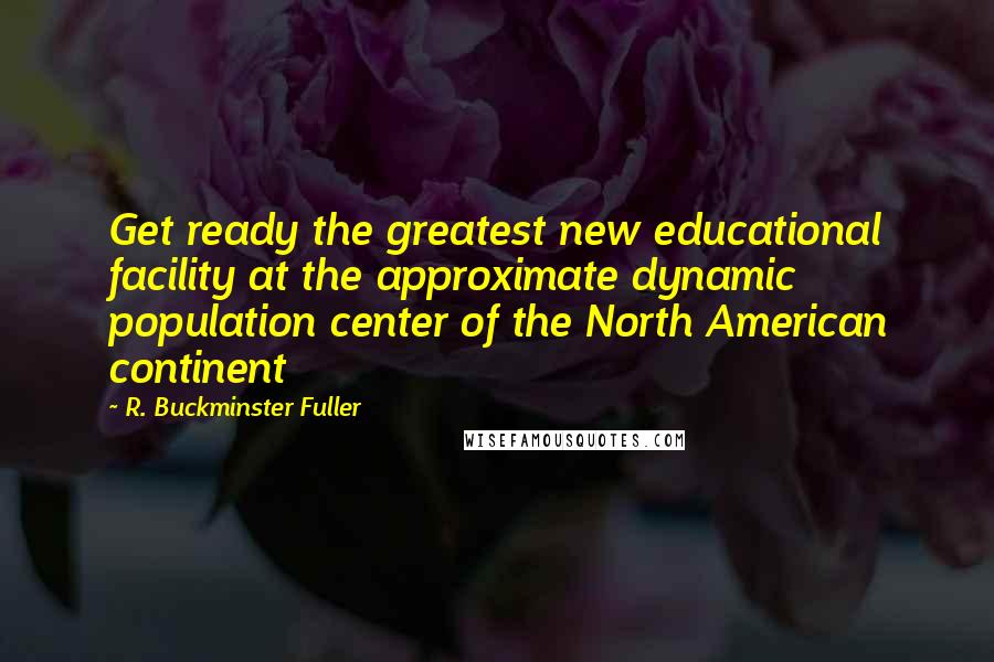 R. Buckminster Fuller quotes: Get ready the greatest new educational facility at the approximate dynamic population center of the North American continent