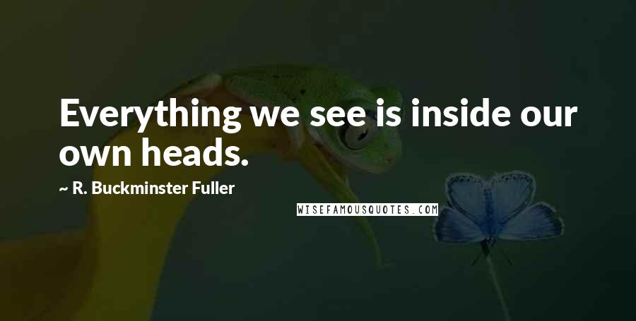 R. Buckminster Fuller quotes: Everything we see is inside our own heads.