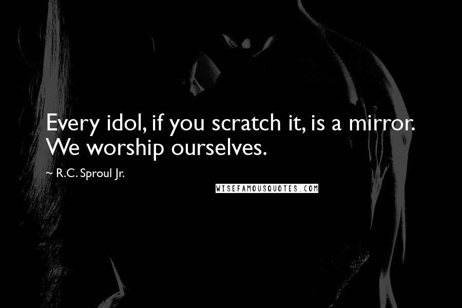 R.C. Sproul Jr. quotes: Every idol, if you scratch it, is a mirror. We worship ourselves.