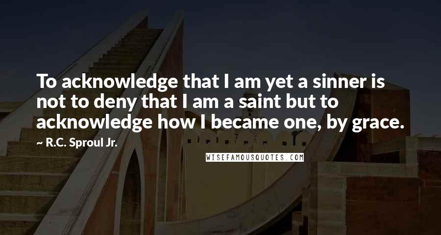 R.C. Sproul Jr. quotes: To acknowledge that I am yet a sinner is not to deny that I am a saint but to acknowledge how I became one, by grace.