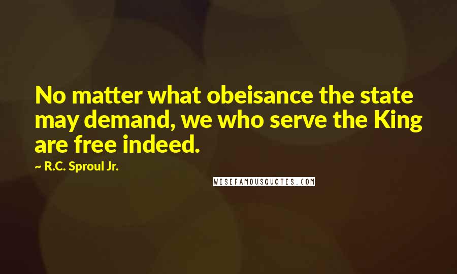 R.C. Sproul Jr. quotes: No matter what obeisance the state may demand, we who serve the King are free indeed.