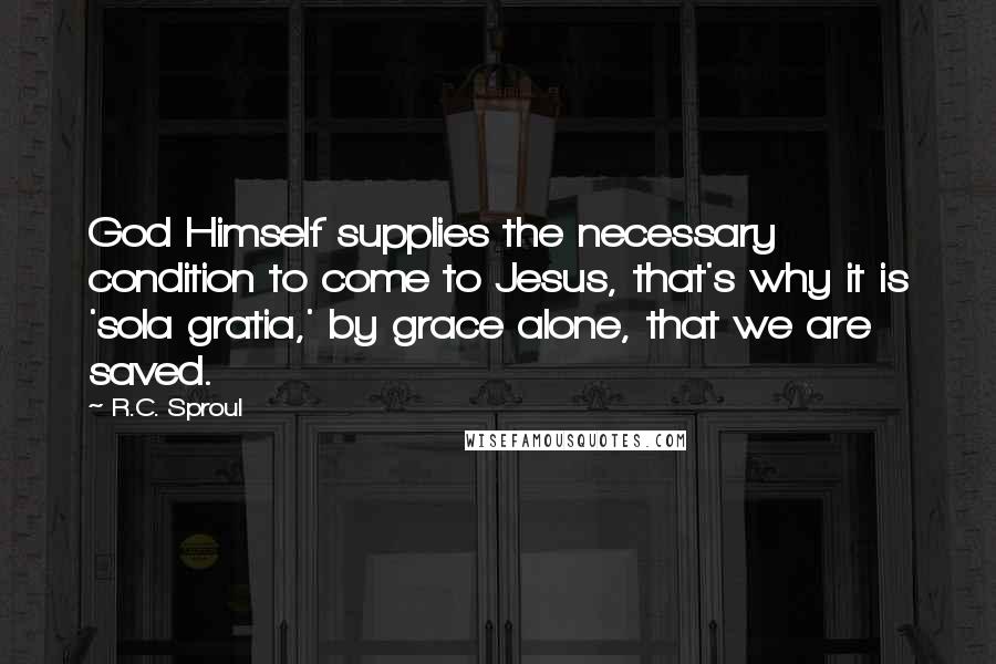 R.C. Sproul quotes: God Himself supplies the necessary condition to come to Jesus, that's why it is 'sola gratia,' by grace alone, that we are saved.