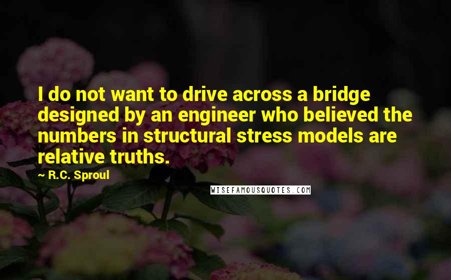 R.C. Sproul quotes: I do not want to drive across a bridge designed by an engineer who believed the numbers in structural stress models are relative truths.