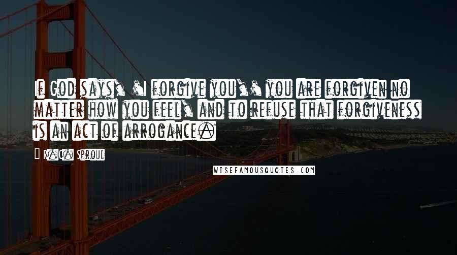 R.C. Sproul quotes: If God says, 'I forgive you,' you are forgiven no matter how you feel, and to refuse that forgiveness is an act of arrogance.