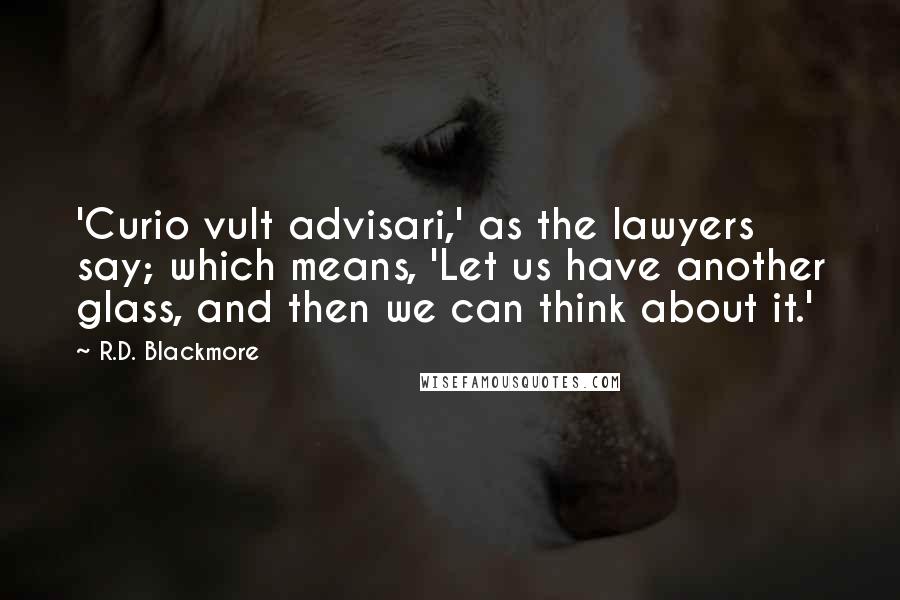 R.D. Blackmore quotes: 'Curio vult advisari,' as the lawyers say; which means, 'Let us have another glass, and then we can think about it.'