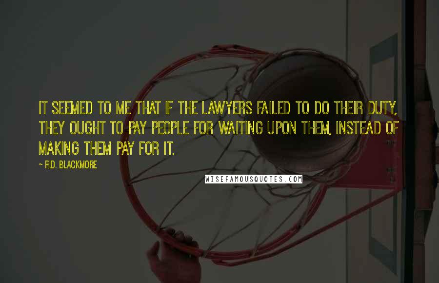 R.D. Blackmore quotes: It seemed to me that if the lawyers failed to do their duty, they ought to pay people for waiting upon them, instead of making them pay for it. R.D. Blackmore quotes: It seemed to me that if the lawyers failed to do their duty, they ought to pay people for waiting upon them, instead of making them pay for it.