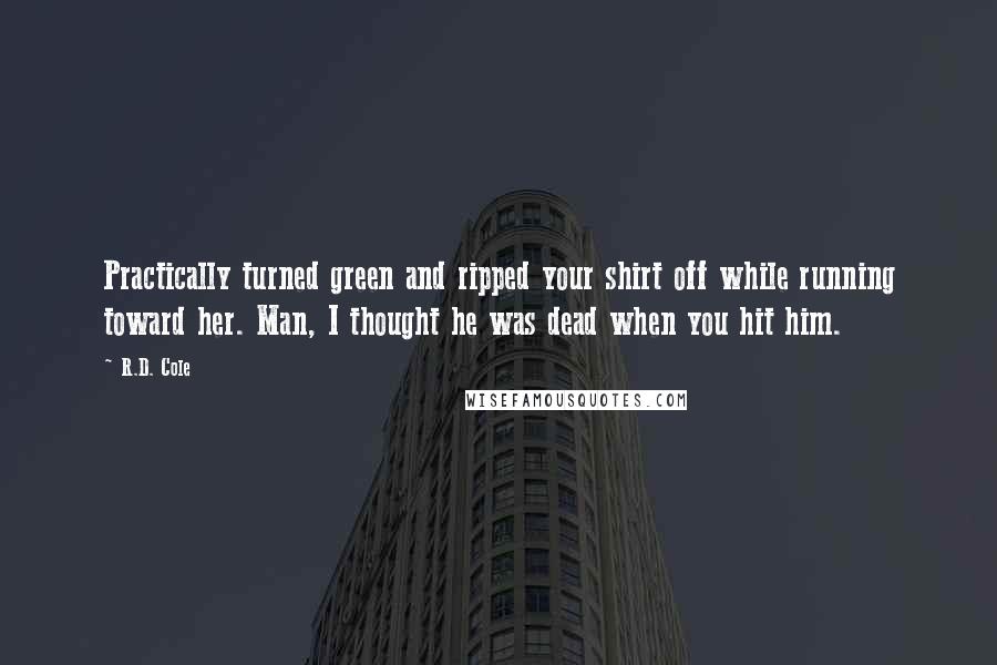 R.D. Cole quotes: Practically turned green and ripped your shirt off while running toward her. Man, I thought he was dead when you hit him. R.D. Cole quotes: Practically turned green and ripped your shirt off while running toward her. Man, I thought he was dead when you hit him.
