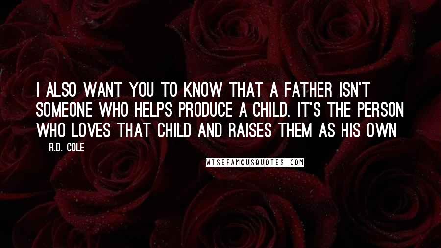 R.D. Cole quotes: I also want you to know that a father isn't someone who helps produce a child. It's the person who loves that child and raises them as his own