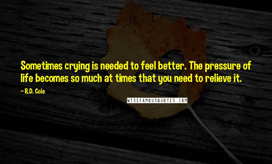 R.D. Cole quotes: Sometimes crying is needed to feel better. The pressure of life becomes so much at times that you need to relieve it. R.D. Cole quotes: Sometimes crying is needed to feel better. The pressure of life becomes so much at times that you need to relieve it.