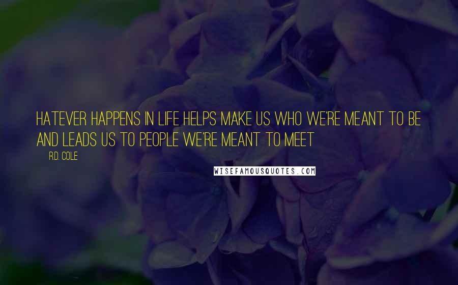 R.D. Cole quotes: Hatever happens in life helps make us who we're meant to be and leads us to people we're meant to meet R.D. Cole quotes: Hatever happens in life helps make us who we're meant to be and leads us to people we're meant to meet