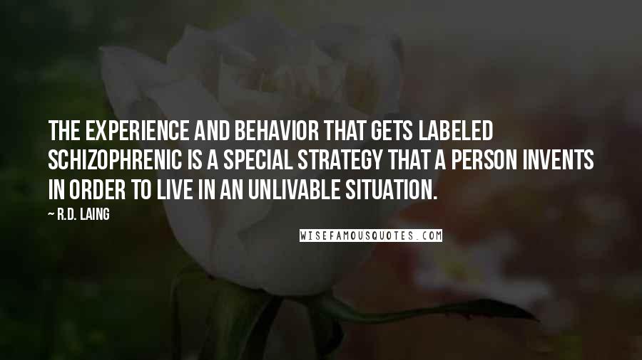 R.D. Laing quotes: The experience and behavior that gets labeled schizophrenic is a special strategy that a person invents in order to live in an unlivable situation. R.D. Laing quotes: The experience and behavior that gets labeled schizophrenic is a special strategy that a person invents in order to live in an unlivable situation.