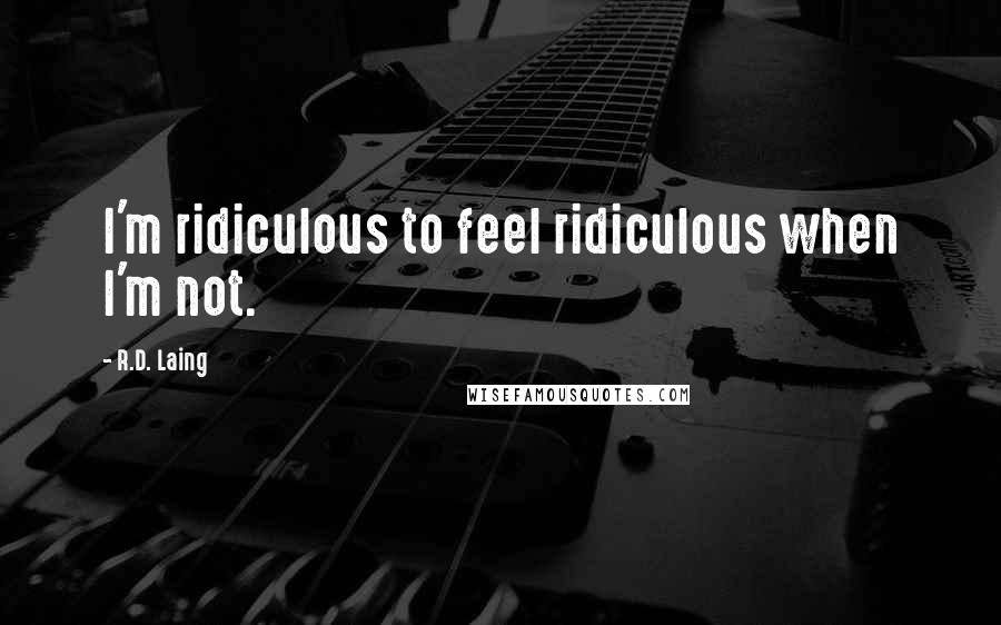 R.D. Laing quotes: I'm ridiculous to feel ridiculous when I'm not.