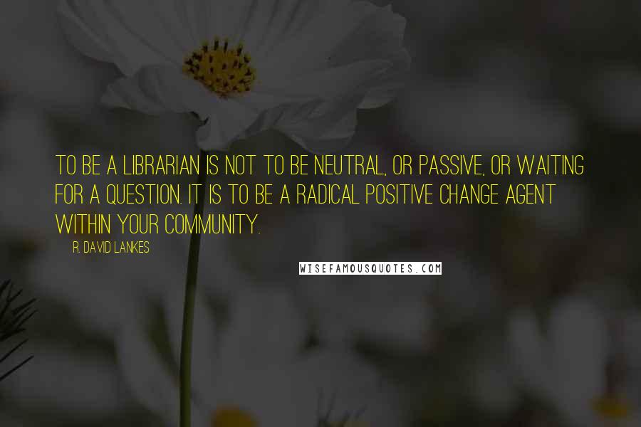 R. David Lankes quotes: To be a librarian is not to be neutral, or passive, or waiting for a question. It is to be a radical positive change agent within your community.