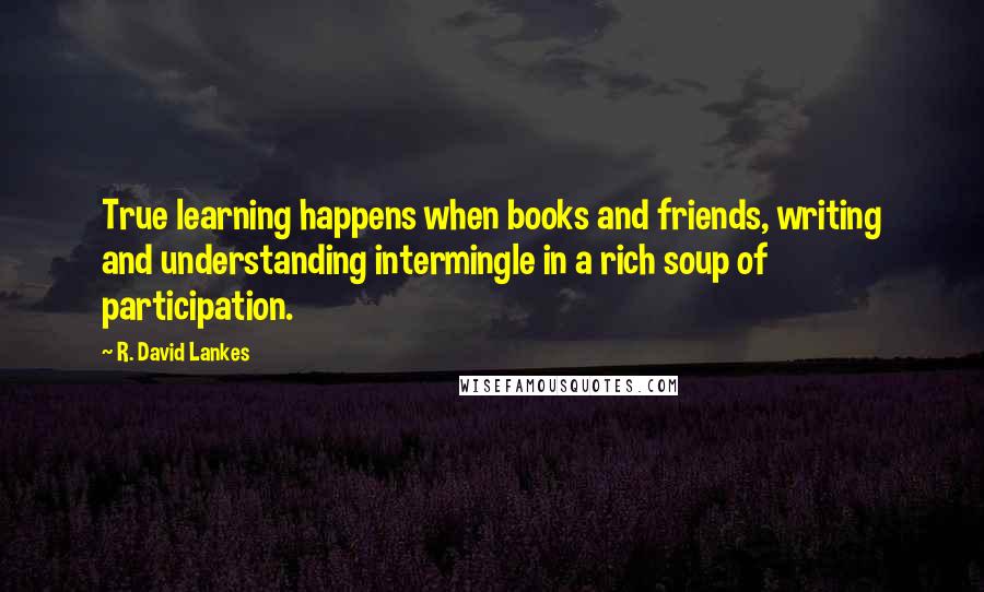 R. David Lankes quotes: True learning happens when books and friends, writing and understanding intermingle in a rich soup of participation. R. David Lankes quotes: True learning happens when books and friends, writing and understanding intermingle in a rich soup of participation.