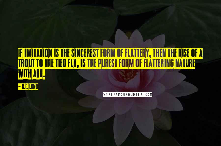 R.E. Long quotes: If imitation is the sincerest form of flattery, then the rise of a trout to the tied fly, is the purest form of flattering nature with art.