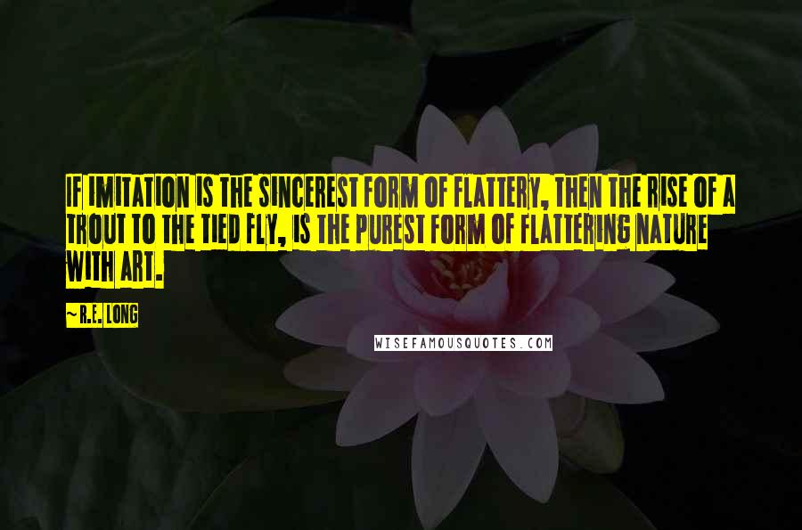 R.E. Long quotes: If imitation is the sincerest form of flattery, then the rise of a trout to the tied fly, is the purest form of flattering nature with art. R.E. Long quotes: If imitation is the sincerest form of flattery, then the rise of a trout to the tied fly, is the purest form of flattering nature with art.