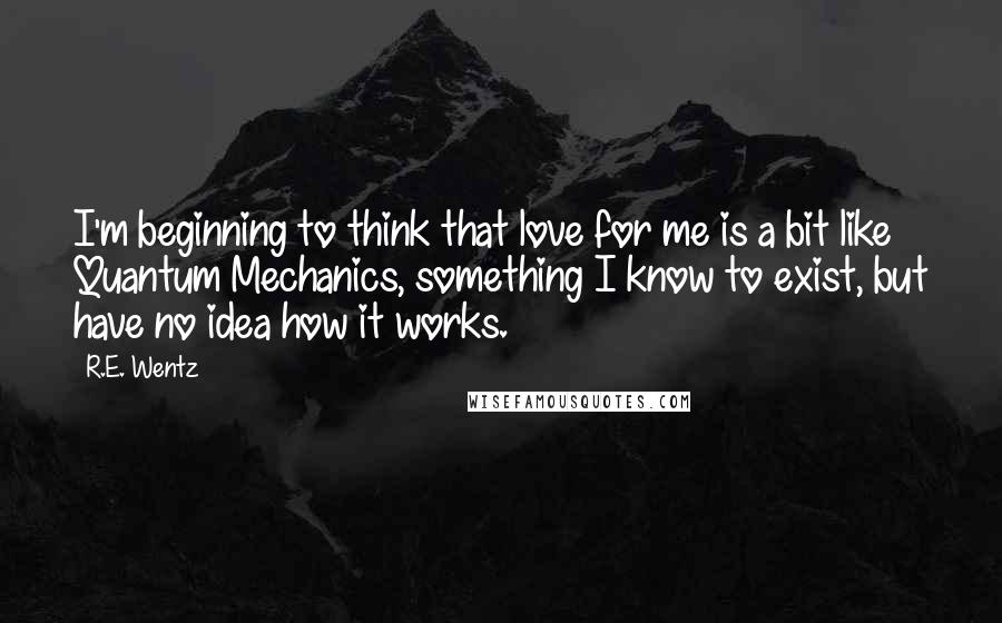 R.E. Wentz quotes: I'm beginning to think that love for me is a bit like Quantum Mechanics, something I know to exist, but have no idea how it works.