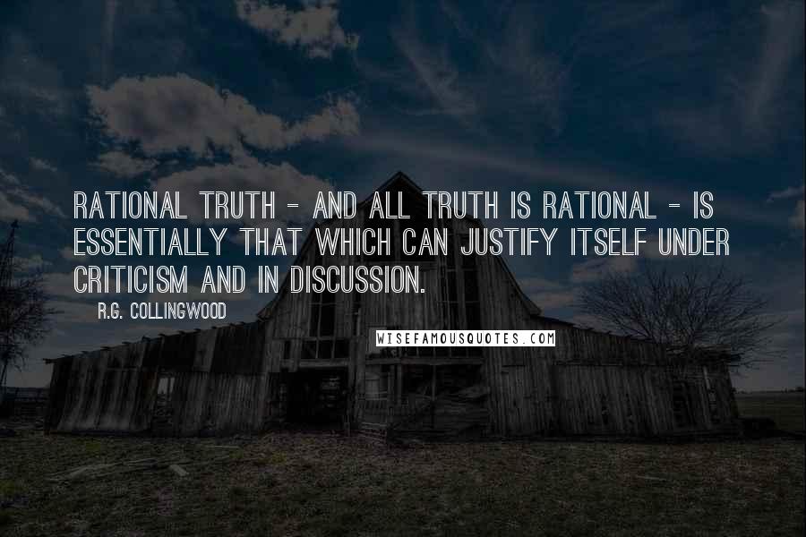 R.G. Collingwood quotes: Rational truth - and all truth is rational - is essentially that which can justify itself under criticism and in discussion. R.G. Collingwood quotes: Rational truth - and all truth is rational - is essentially that which can justify itself under criticism and in discussion.