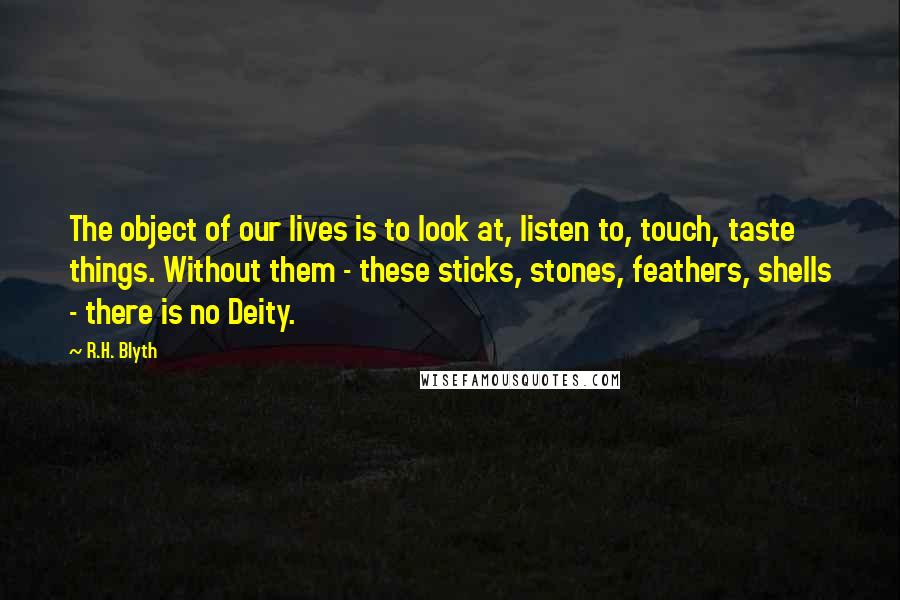 R.H. Blyth quotes: The object of our lives is to look at, listen to, touch, taste things. Without them - these sticks, stones, feathers, shells - there is no Deity.