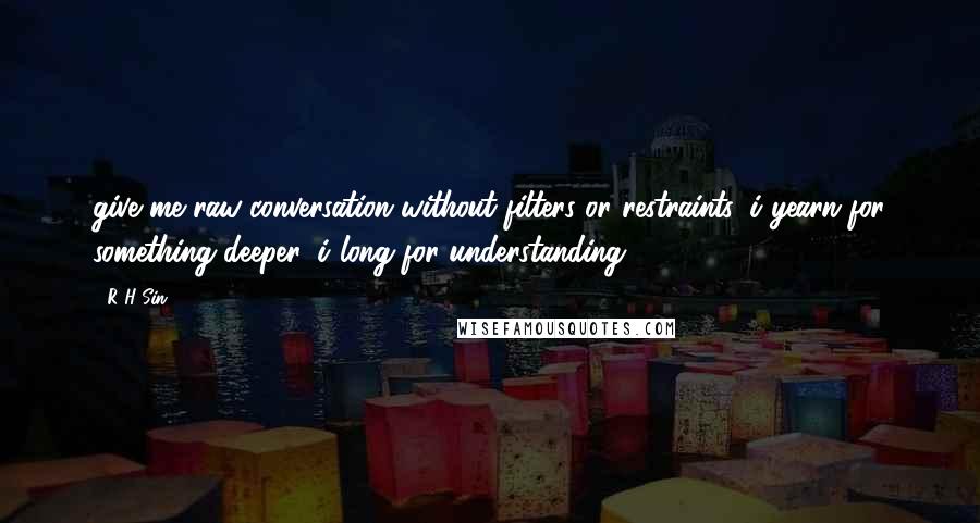 R H Sin quotes: give me raw conversation without filters or restraints. i yearn for something deeper, i long for understanding. R H Sin quotes: give me raw conversation without filters or restraints. i yearn for something deeper, i long for understanding.