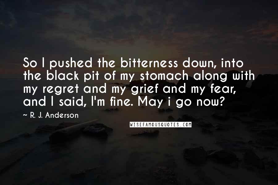R. J. Anderson quotes: So I pushed the bitterness down, into the black pit of my stomach along with my regret and my grief and my fear, and I said, I'm fine. May i R. J. Anderson quotes: So I pushed the bitterness down, into the black pit of my stomach along with my regret and my grief and my fear, and I said, I'm fine. May i
