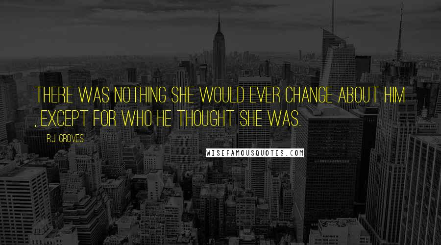 R.J. Groves quotes: There was nothing she would ever change about him , except for who he thought she was.