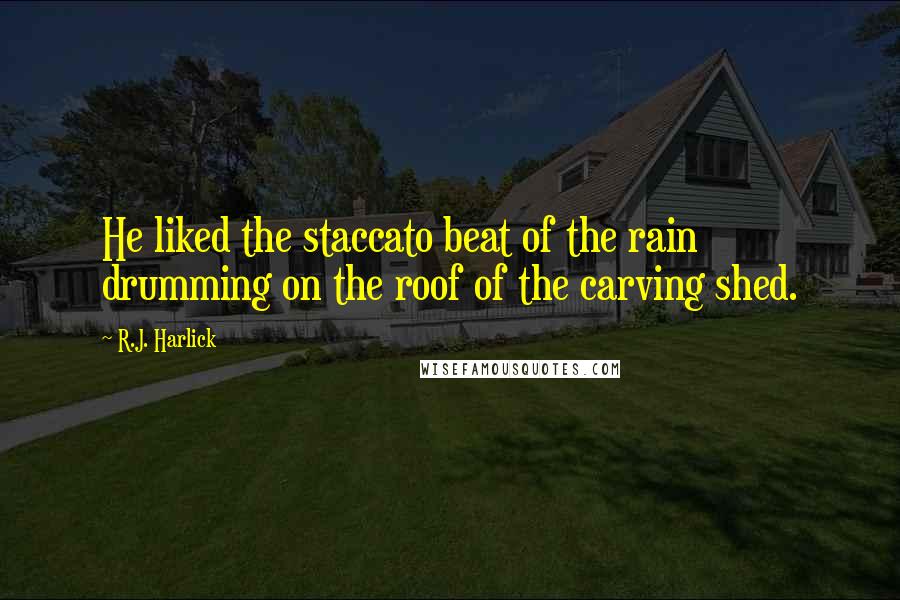 R.J. Harlick quotes: He liked the staccato beat of the rain drumming on the roof of the carving shed.