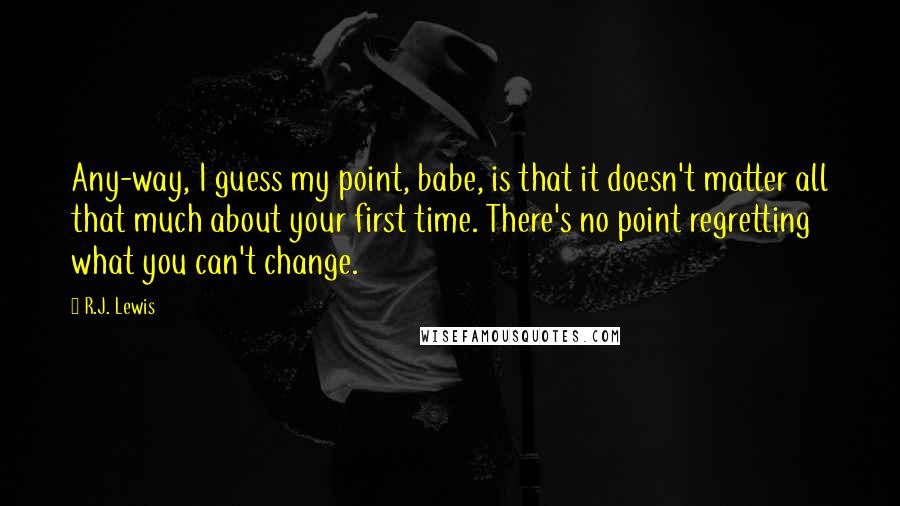 R.J. Lewis quotes: Any-way, I guess my point, babe, is that it doesn't matter all that much about your first time. There's no point regretting what you can't change. R.J. Lewis quotes: Any-way, I guess my point, babe, is that it doesn't matter all that much about your first time. There's no point regretting what you can't change.