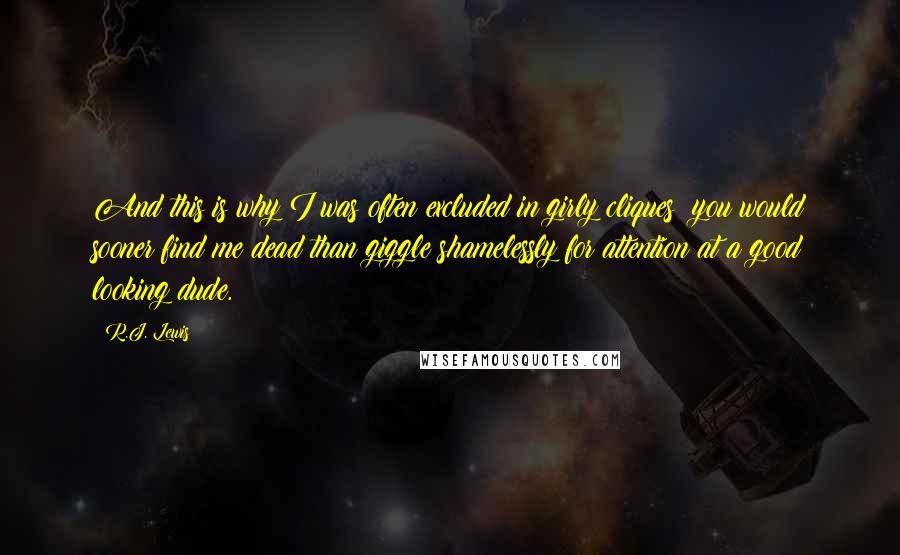 R.J. Lewis quotes: And this is why I was often excluded in girly cliques; you would sooner find me dead than giggle shamelessly for attention at a good looking dude. R.J. Lewis quotes: And this is why I was often excluded in girly cliques; you would sooner find me dead than giggle shamelessly for attention at a good looking dude.