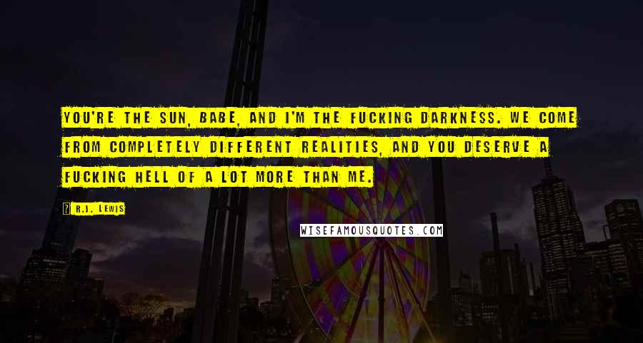 R.J. Lewis quotes: You're the sun, babe, and I'm the fucking darkness. We come from completely different realities, and you deserve a fucking hell of a lot more than me. R.J. Lewis quotes: You're the sun, babe, and I'm the fucking darkness. We come from completely different realities, and you deserve a fucking hell of a lot more than me.