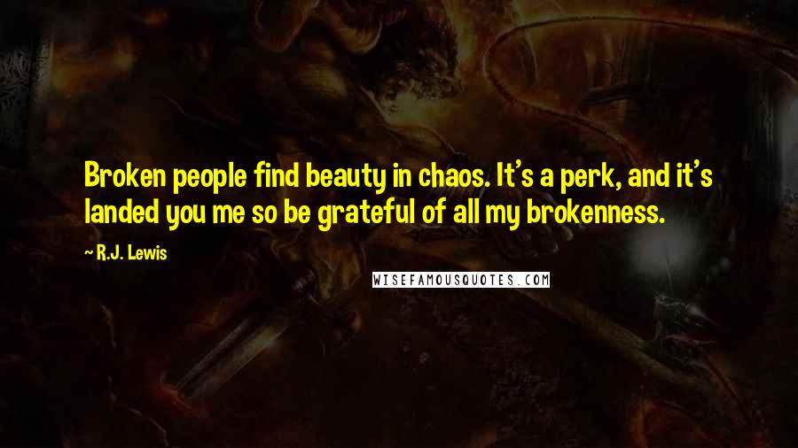 R.J. Lewis quotes: Broken people find beauty in chaos. It's a perk, and it's landed you me so be grateful of all my brokenness. R.J. Lewis quotes: Broken people find beauty in chaos. It's a perk, and it's landed you me so be grateful of all my brokenness.