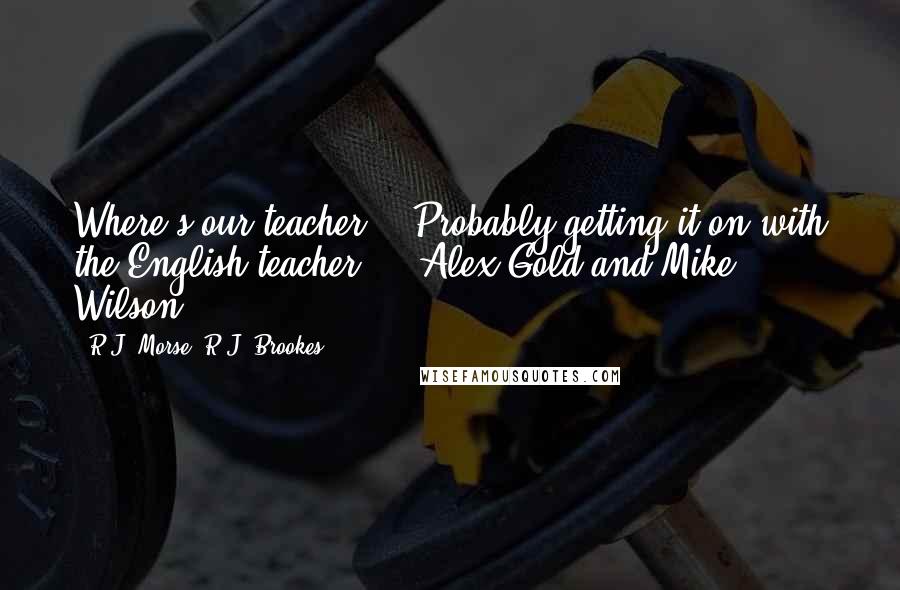 R.J. Morse, R.J. Brookes quotes: Where's our teacher?" "Probably getting it on with the English teacher." - Alex Gold and Mike Wilson