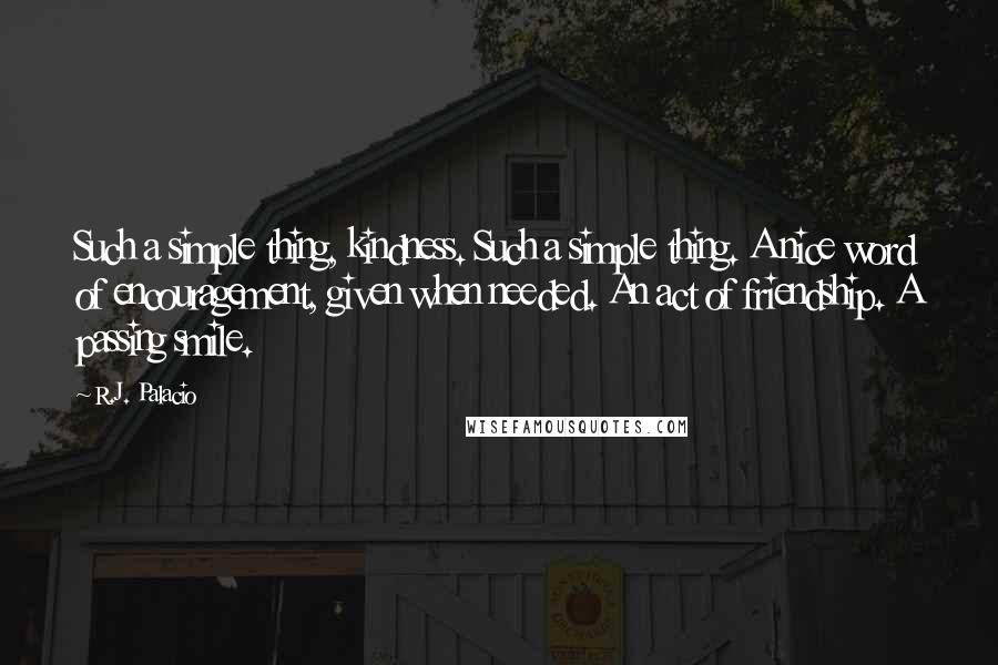 R.J. Palacio quotes: Such a simple thing, kindness. Such a simple thing. A nice word of encouragement, given when needed. An act of friendship. A passing smile.