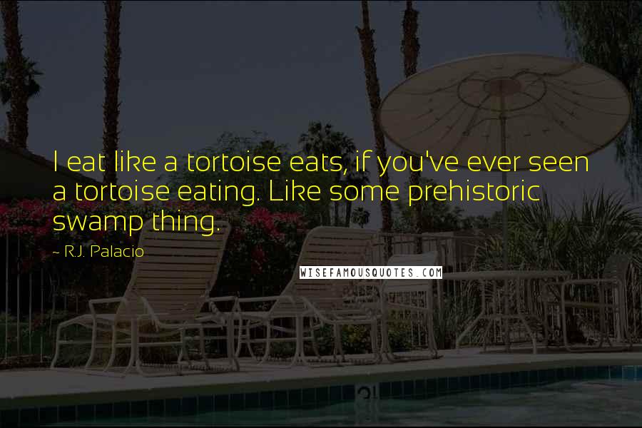 R.J. Palacio quotes: I eat like a tortoise eats, if you've ever seen a tortoise eating. Like some prehistoric swamp thing. R.J. Palacio quotes: I eat like a tortoise eats, if you've ever seen a tortoise eating. Like some prehistoric swamp thing.