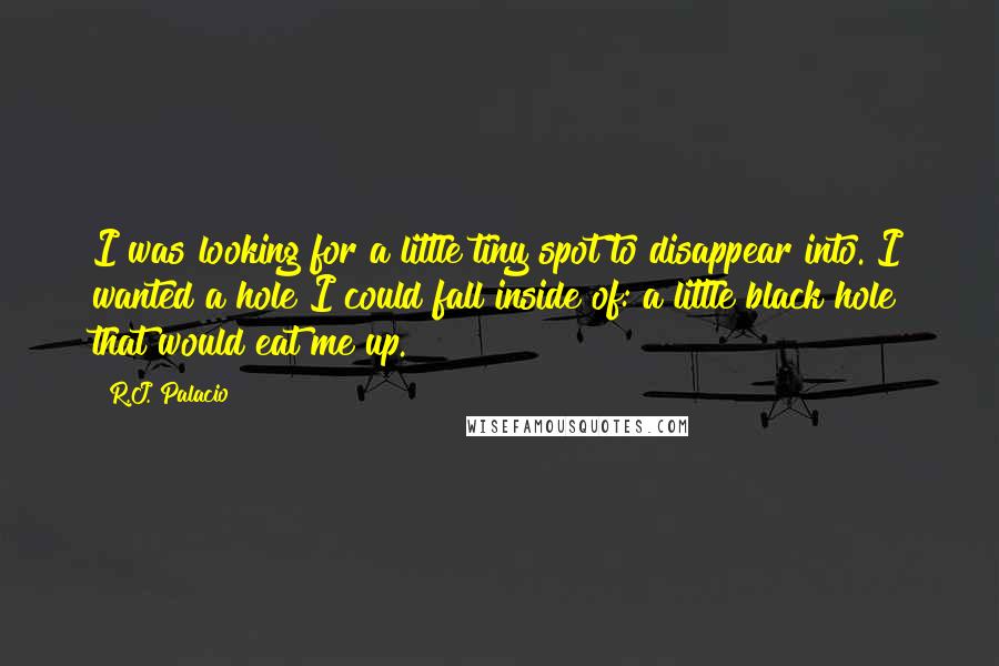 R.J. Palacio quotes: I was looking for a little tiny spot to disappear into. I wanted a hole I could fall inside of: a little black hole that would eat me up. R.J. Palacio quotes: I was looking for a little tiny spot to disappear into. I wanted a hole I could fall inside of: a little black hole that would eat me up.