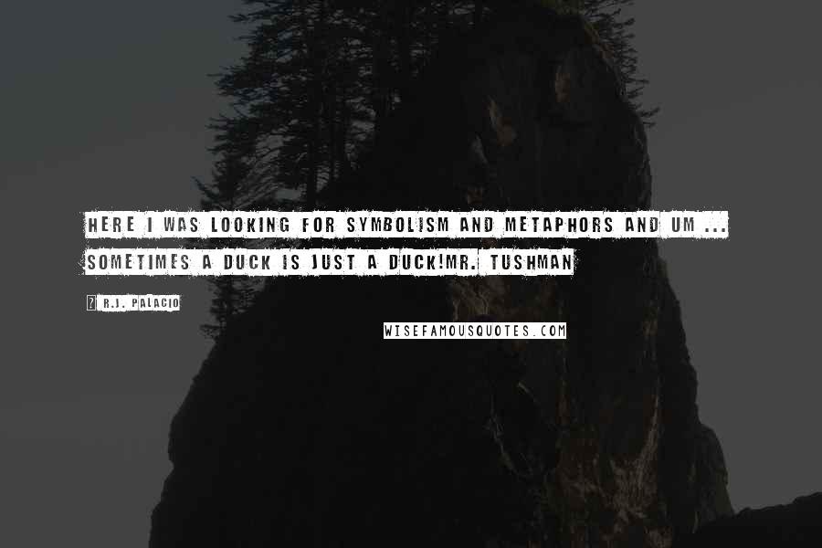 R.J. Palacio quotes: Here I was looking for symbolism and metaphors and um ... sometimes a duck is just a duck!Mr. Tushman